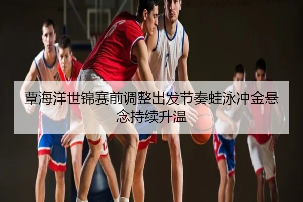 覃海洋世锦赛前调整出发节奏蛙泳冲金悬念持续升温