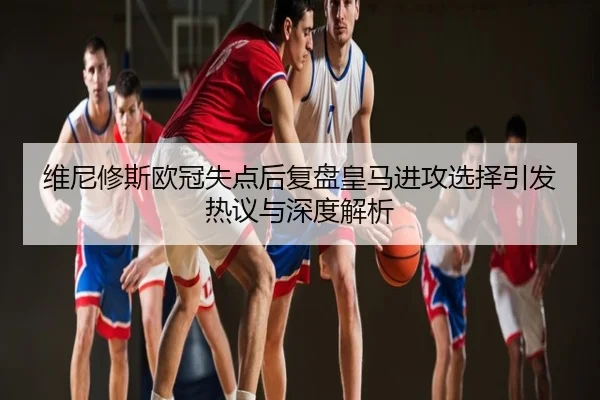 维尼修斯欧冠失点后复盘皇马进攻选择引发热议与深度解析