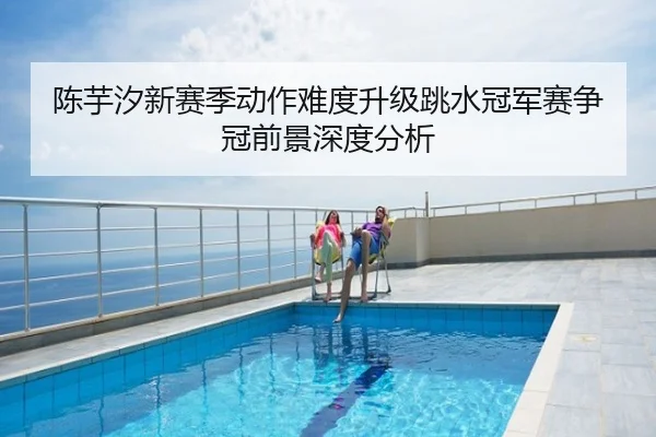 陈芋汐新赛季动作难度升级跳水冠军赛争冠前景深度分析