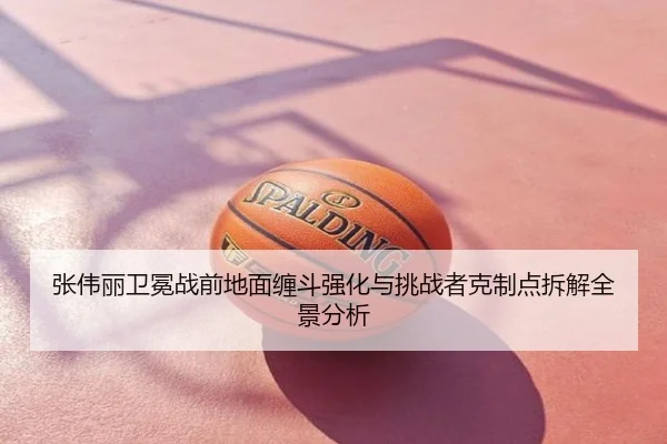 张伟丽卫冕战前地面缠斗强化与挑战者克制点拆解全景分析