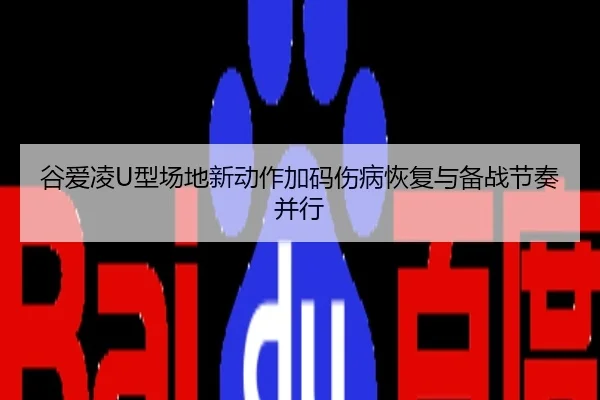 谷爱凌U型场地新动作加码伤病恢复与备战节奏并行