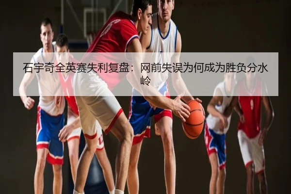 石宇奇全英赛失利复盘：网前失误为何成为胜负分水岭