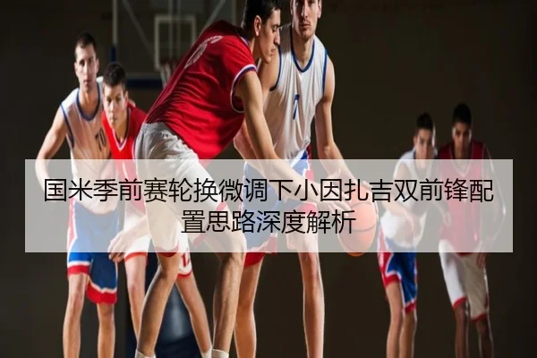 国米季前赛轮换微调下小因扎吉双前锋配置思路深度解析