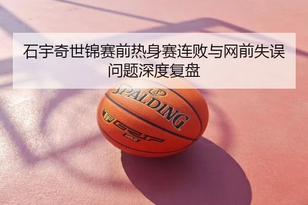石宇奇世锦赛前热身赛连败与网前失误问题深度复盘