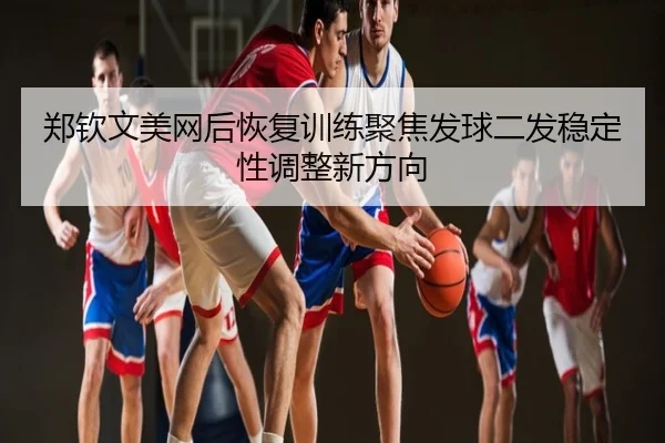 郑钦文美网后恢复训练聚焦发球二发稳定性调整新方向