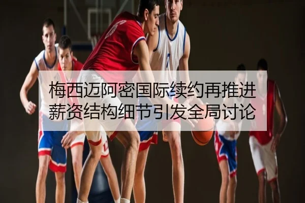 梅西迈阿密国际续约再推进 薪资结构细节引发全局讨论