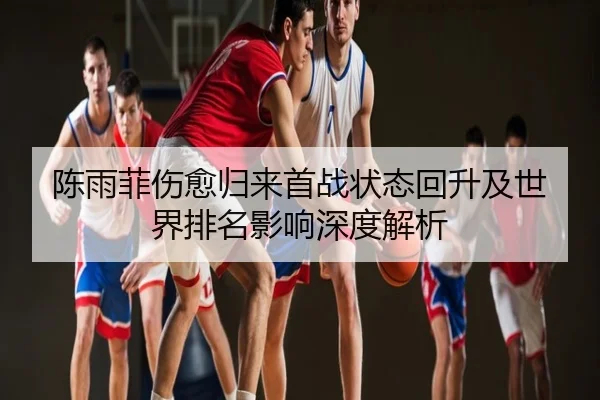 陈雨菲伤愈归来首战状态回升及世界排名影响深度解析