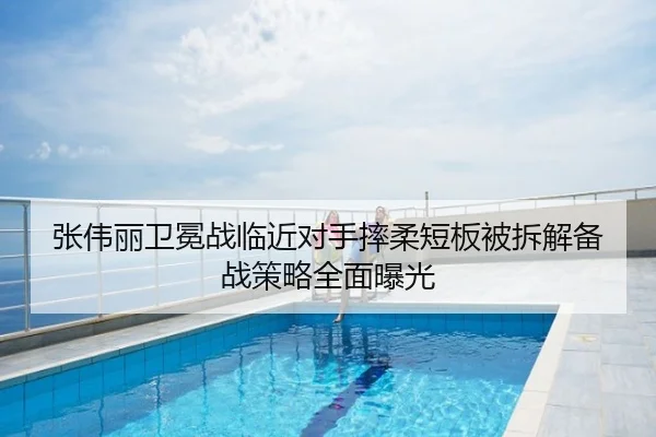 张伟丽卫冕战临近对手摔柔短板被拆解备战策略全面曝光