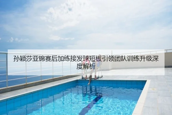 孙颖莎亚锦赛后加练接发球短板引领团队训练升级深度解析